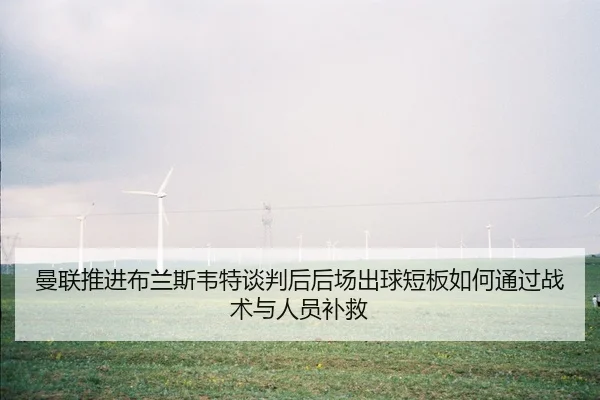 曼联推进布兰斯韦特谈判后后场出球短板如何通过战术与人员补救
